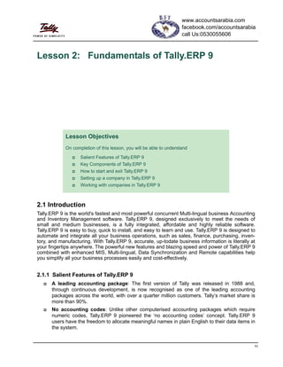 11
Lesson 2: Fundamentals of Tally.ERP 9
2.1 Introduction
Tally.ERP 9 is the world's fastest and most powerful concurrent Multi-lingual business Accounting
and Inventory Management software. Tally.ERP 9, designed exclusively to meet the needs of
small and medium businesses, is a fully integrated, affordable and highly reliable software.
Tally.ERP 9 is easy to buy, quick to install, and easy to learn and use. Tally.ERP 9 is designed to
automate and integrate all your business operations, such as sales, finance, purchasing, inven-
tory, and manufacturing. With Tally.ERP 9, accurate, up-todate business information is literally at
your fingertips anywhere. The powerful new features and blazing speed and power of Tally.ERP 9
combined with enhanced MIS, Multi-lingual, Data Synchronization and Remote capabilities help
you simplify all your business processes easily and cost-effectively.
2.1.1 Salient Features of Tally.ERP 9
A leading accounting package: The first version of Tally was released in 1988 and,
through continuous development, is now recognised as one of the leading accounting
packages across the world, with over a quarter million customers. Tally’s market share is
more than 90%.
No accounting codes: Unlike other computerised accounting packages which require
numeric codes, Tally.ERP 9 pioneered the ‘no accounting codes’ concept. Tally.ERP 9
users have the freedom to allocate meaningful names in plain English to their data items in
the system.
Lesson Objectives
On completion of this lesson, you will be able to understand
Salient Features of Tally.ERP 9
Key Components of Tally.ERP 9
How to start and exit Tally.ERP 9
Setting up a company in Tally.ERP 9
Working with companies in Tally.ERP 9
www.accountsarabia.com
facebook.com/accountsarabia
call Us:0530055606
 