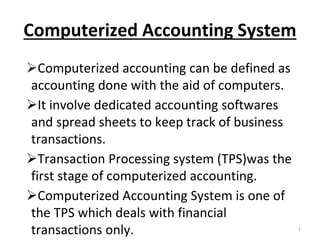Computerized Accounting System
Computerized accounting can be defined as
accounting done with the aid of computers.
It involve dedicated accounting softwares
and spread sheets to keep track of business
transactions.
Transaction Processing system (TPS)was the
first stage of computerized accounting.
Computerized Accounting System is one of
the TPS which deals with financial
transactions only. 1
 