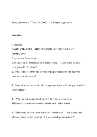 Fundamentals of Taxation 2005 – A Forms Approach
Solution
s Manual
PAGE CHAPTER 14DISCUSSION QUESTIONS AND
PROBLEMS
Discussion Questions
1.Discuss the formation of a partnership. Is any gain or loss
recognized? Explain?
2. What entity forms are considered partnerships for federal
income tax purposes?
3. How does taxation for the corporate form and the partnership
form differ?
4. What is the concept of basis? In your discussion,
differentiate between outside basis and inside basis.
5. Elaborate on the term basis-in – basis-out. What does that
phrase mean in the context of a partnership formation?
 