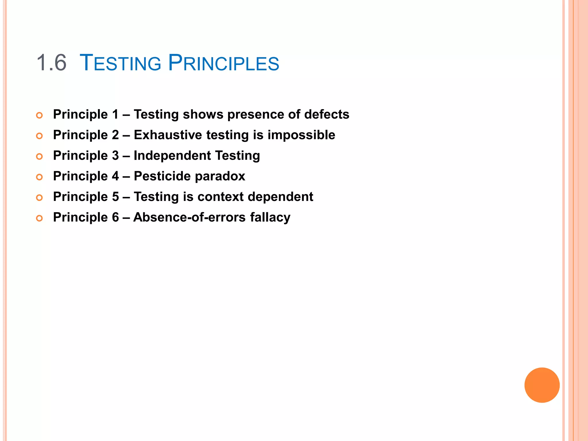 1.6 TESTING PRINCIPLES
 Principle 1 – Testing shows presence of defects
 Principle 2 – Exhaustive testing is impossible
 Principle 3 – Independent Testing
 Principle 4 – Pesticide paradox
 Principle 5 – Testing is context dependent
 Principle 6 – Absence-of-errors fallacy
 