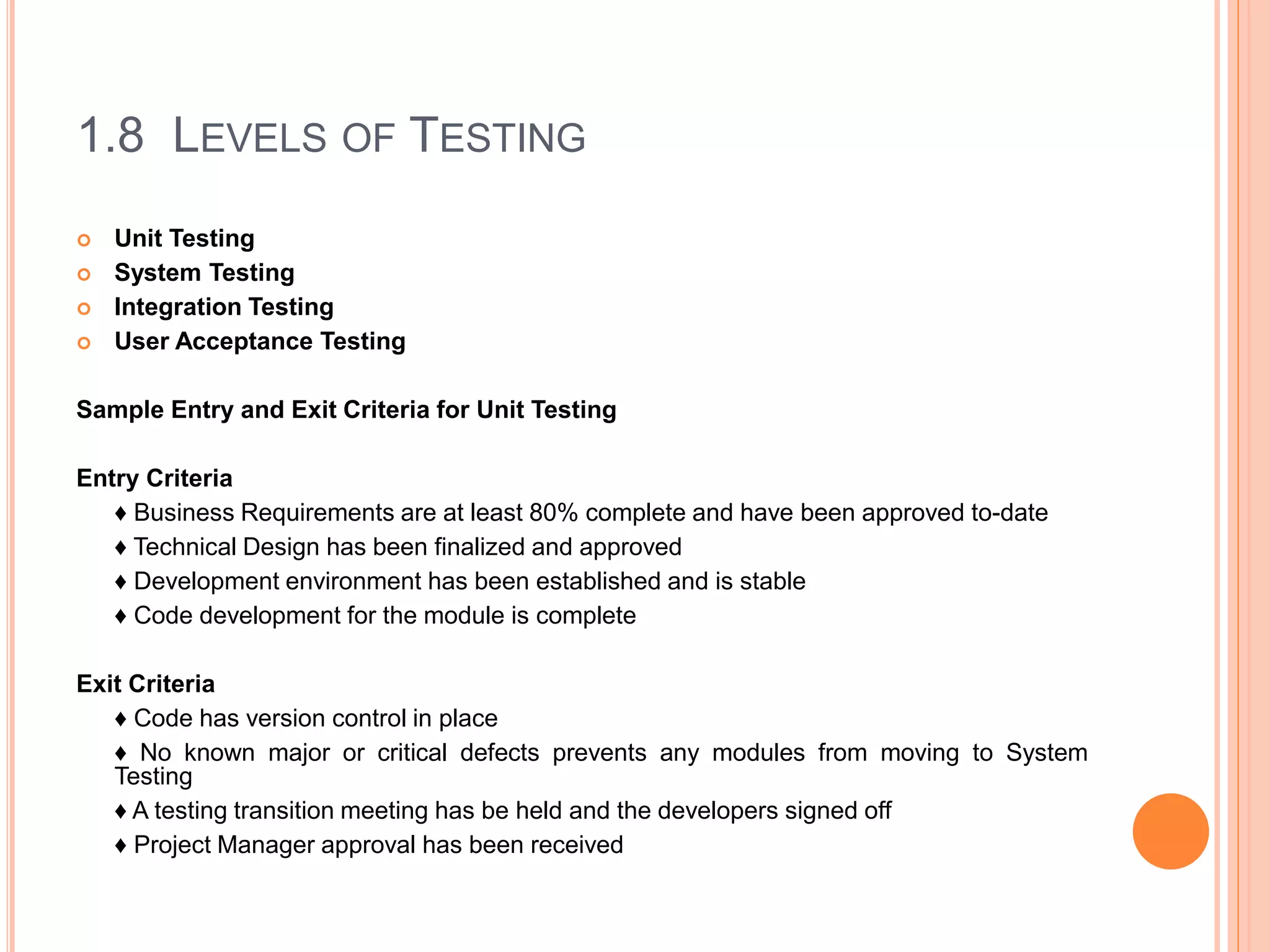 1.8 LEVELS OF TESTING
 Unit Testing
 System Testing
 Integration Testing
 User Acceptance Testing
Sample Entry and Exit Criteria for Unit Testing
Entry Criteria
♦ Business Requirements are at least 80% complete and have been approved to-date
♦ Technical Design has been finalized and approved
♦ Development environment has been established and is stable
♦ Code development for the module is complete
Exit Criteria
♦ Code has version control in place
♦ No known major or critical defects prevents any modules from moving to System
Testing
♦ A testing transition meeting has be held and the developers signed off
♦ Project Manager approval has been received
 