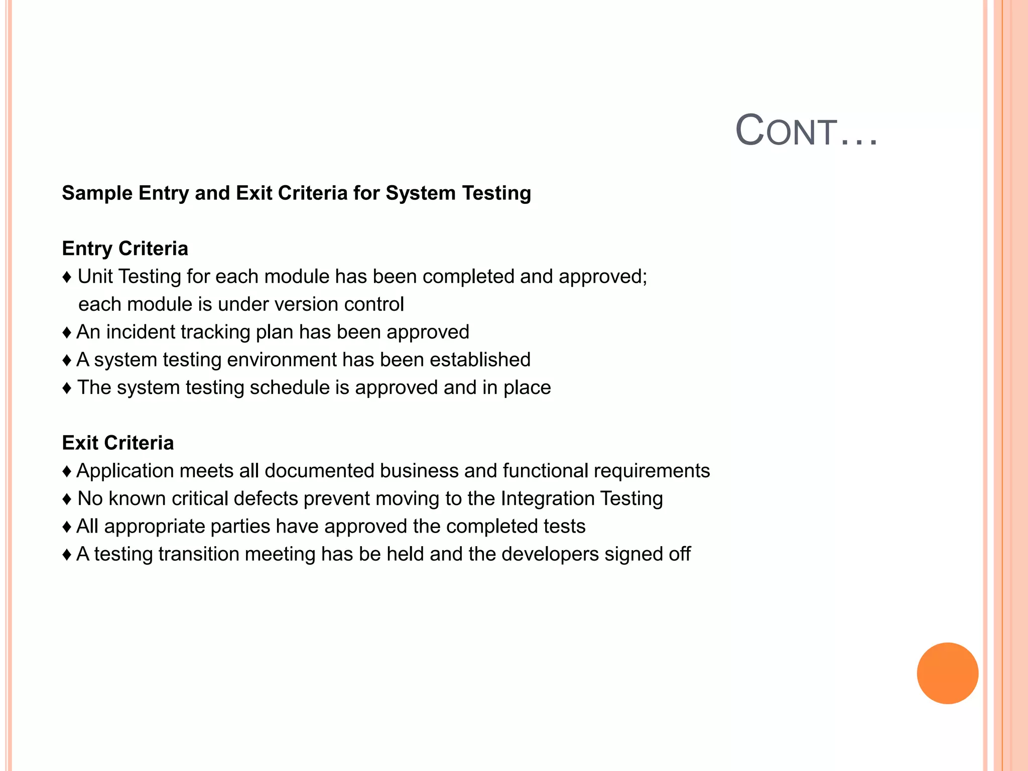 CONT…
Sample Entry and Exit Criteria for System Testing
Entry Criteria
♦ Unit Testing for each module has been completed and approved;
each module is under version control
♦ An incident tracking plan has been approved
♦ A system testing environment has been established
♦ The system testing schedule is approved and in place
Exit Criteria
♦ Application meets all documented business and functional requirements
♦ No known critical defects prevent moving to the Integration Testing
♦ All appropriate parties have approved the completed tests
♦ A testing transition meeting has be held and the developers signed off
 