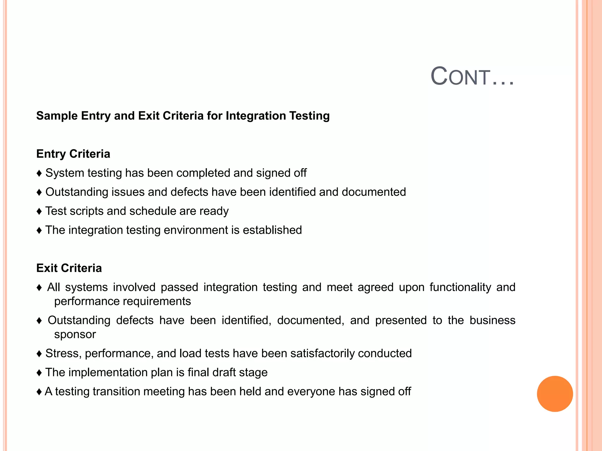 CONT…
Sample Entry and Exit Criteria for Integration Testing
Entry Criteria
♦ System testing has been completed and signed off
♦ Outstanding issues and defects have been identified and documented
♦ Test scripts and schedule are ready
♦ The integration testing environment is established
Exit Criteria
♦ All systems involved passed integration testing and meet agreed upon functionality and
performance requirements
♦ Outstanding defects have been identified, documented, and presented to the business
sponsor
♦ Stress, performance, and load tests have been satisfactorily conducted
♦ The implementation plan is final draft stage
♦ A testing transition meeting has been held and everyone has signed off
 