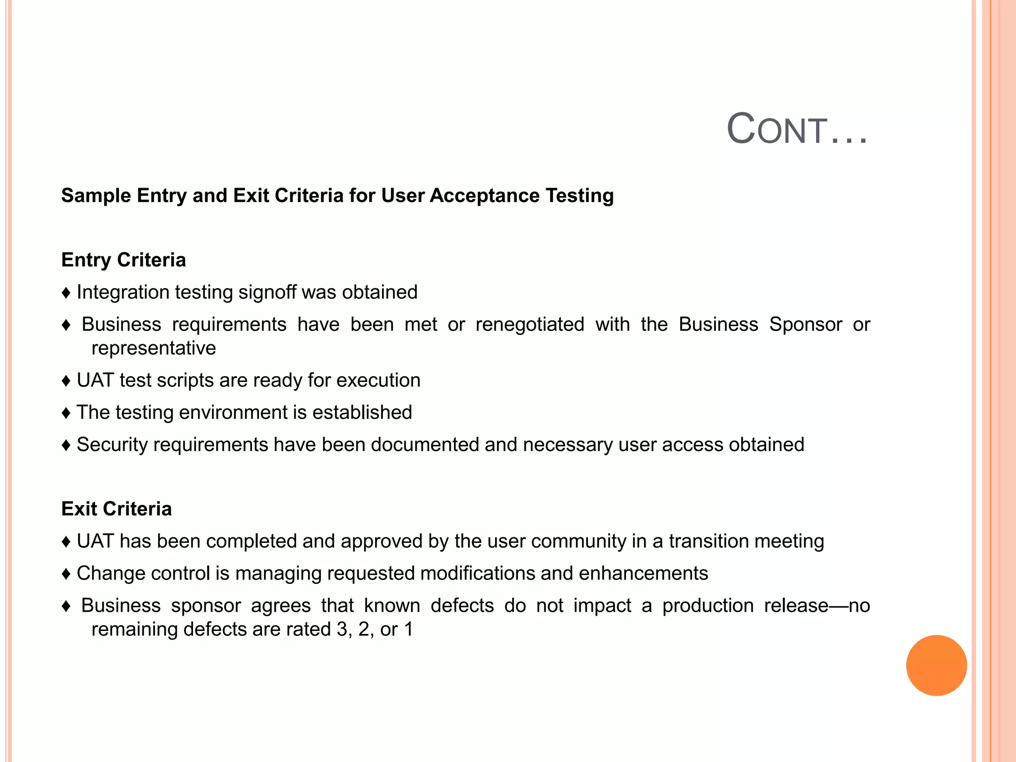 CONT…
Sample Entry and Exit Criteria for User Acceptance Testing
Entry Criteria
♦ Integration testing signoff was obtained
♦ Business requirements have been met or renegotiated with the Business Sponsor or
representative
♦ UAT test scripts are ready for execution
♦ The testing environment is established
♦ Security requirements have been documented and necessary user access obtained
Exit Criteria
♦ UAT has been completed and approved by the user community in a transition meeting
♦ Change control is managing requested modifications and enhancements
♦ Business sponsor agrees that known defects do not impact a production release—no
remaining defects are rated 3, 2, or 1
 