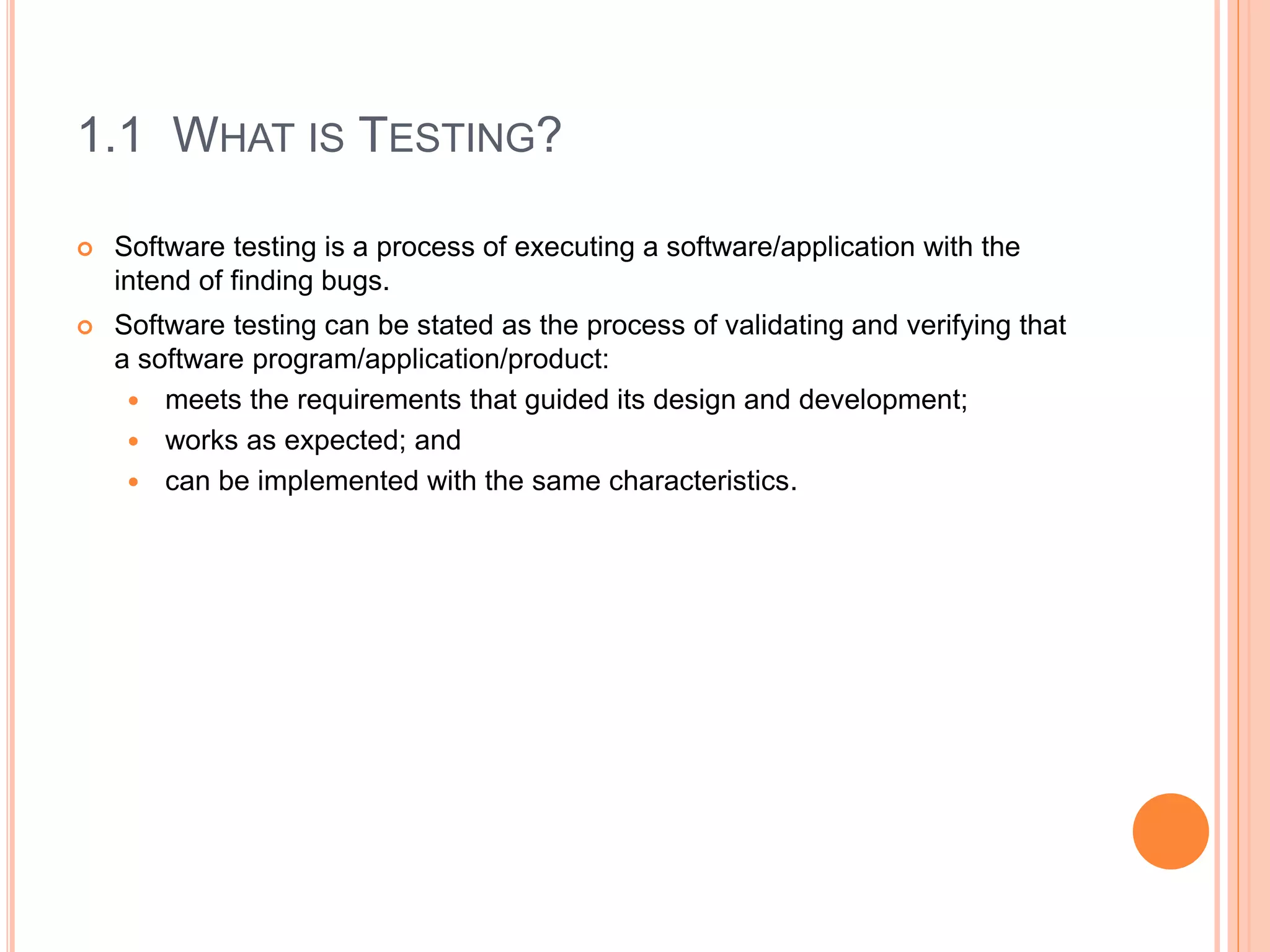 1.1 WHAT IS TESTING?
 Software testing is a process of executing a software/application with the
intend of finding bugs.
 Software testing can be stated as the process of validating and verifying that
a software program/application/product:
 meets the requirements that guided its design and development;
 works as expected; and
 can be implemented with the same characteristics.
 