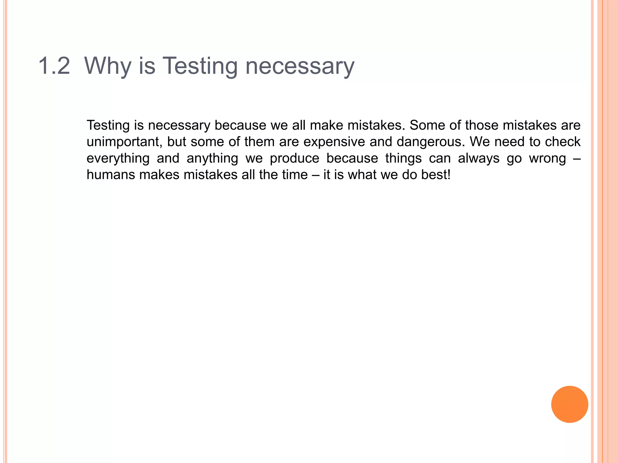 1.2 Why is Testing necessary
Testing is necessary because we all make mistakes. Some of those mistakes are
unimportant, but some of them are expensive and dangerous. We need to check
everything and anything we produce because things can always go wrong –
humans makes mistakes all the time – it is what we do best!
 