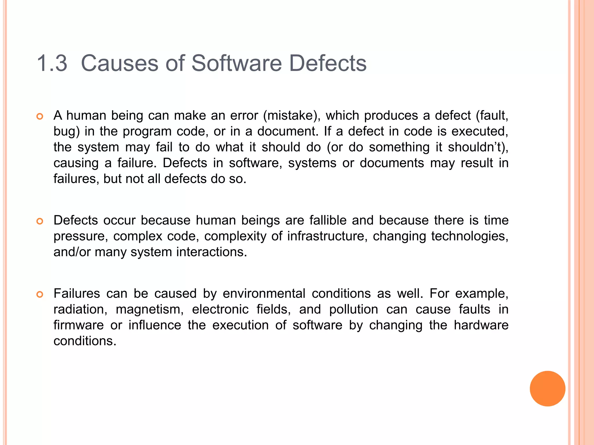 1.3 Causes of Software Defects
 A human being can make an error (mistake), which produces a defect (fault,
bug) in the program code, or in a document. If a defect in code is executed,
the system may fail to do what it should do (or do something it shouldn’t),
causing a failure. Defects in software, systems or documents may result in
failures, but not all defects do so.
 Defects occur because human beings are fallible and because there is time
pressure, complex code, complexity of infrastructure, changing technologies,
and/or many system interactions.
 Failures can be caused by environmental conditions as well. For example,
radiation, magnetism, electronic fields, and pollution can cause faults in
firmware or influence the execution of software by changing the hardware
conditions.
 
