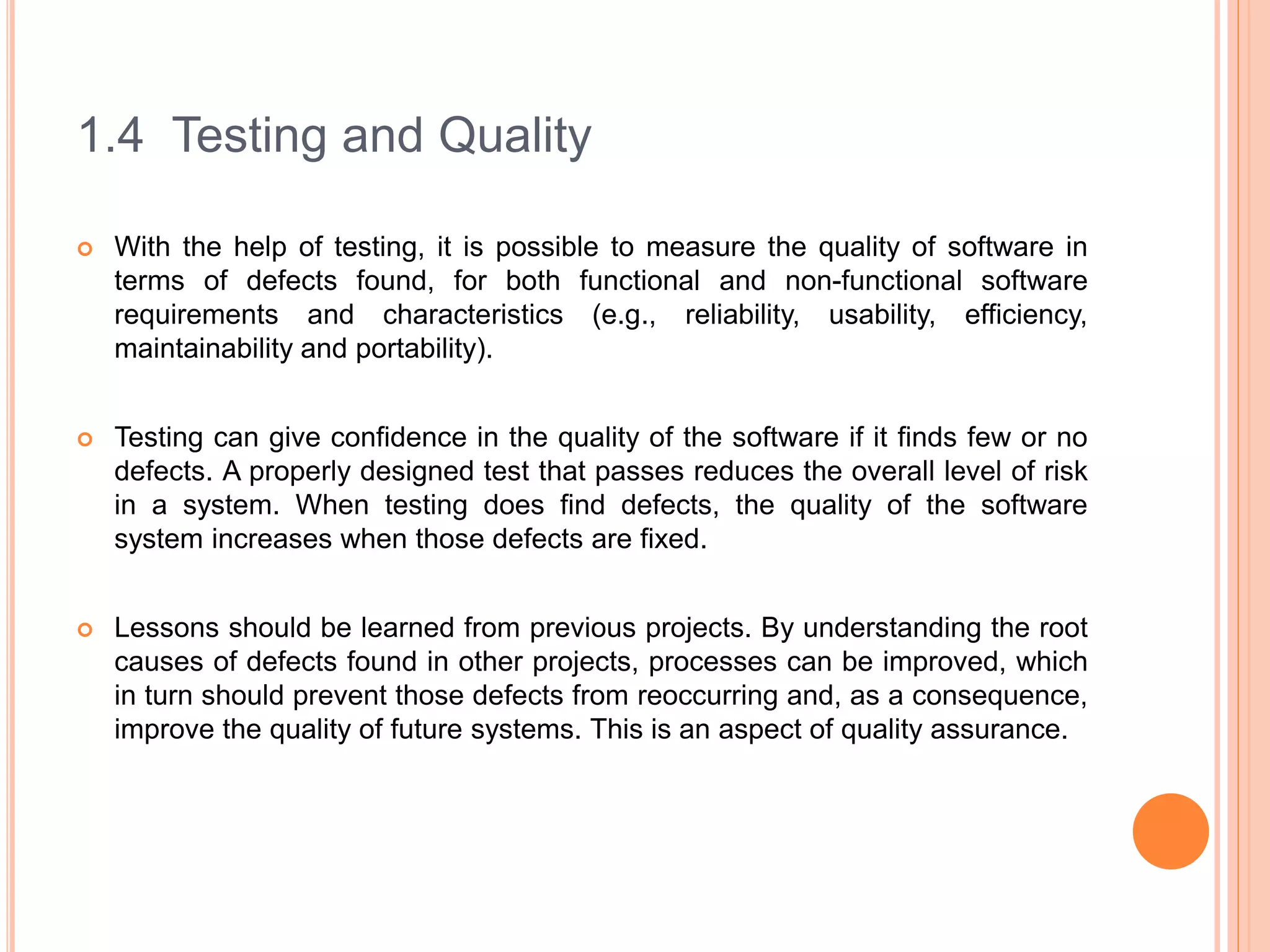 1.4 Testing and Quality
 With the help of testing, it is possible to measure the quality of software in
terms of defects found, for both functional and non-functional software
requirements and characteristics (e.g., reliability, usability, efficiency,
maintainability and portability).
 Testing can give confidence in the quality of the software if it finds few or no
defects. A properly designed test that passes reduces the overall level of risk
in a system. When testing does find defects, the quality of the software
system increases when those defects are fixed.
 Lessons should be learned from previous projects. By understanding the root
causes of defects found in other projects, processes can be improved, which
in turn should prevent those defects from reoccurring and, as a consequence,
improve the quality of future systems. This is an aspect of quality assurance.
 