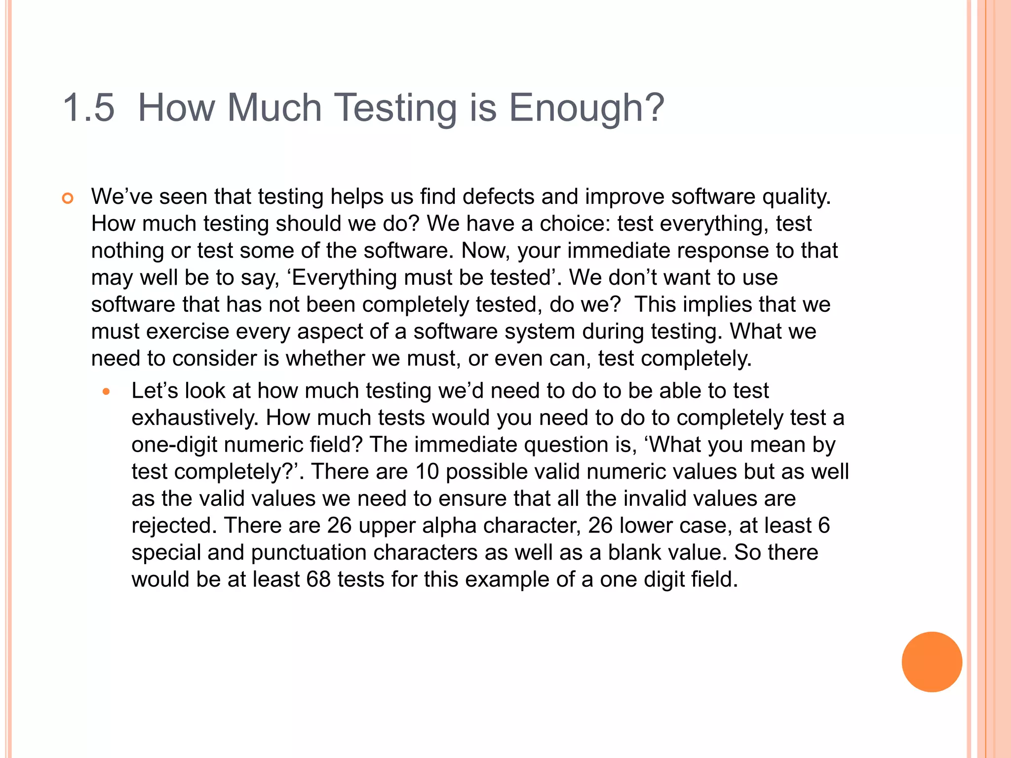 1.5 How Much Testing is Enough?
 We’ve seen that testing helps us find defects and improve software quality.
How much testing should we do? We have a choice: test everything, test
nothing or test some of the software. Now, your immediate response to that
may well be to say, ‘Everything must be tested’. We don’t want to use
software that has not been completely tested, do we? This implies that we
must exercise every aspect of a software system during testing. What we
need to consider is whether we must, or even can, test completely.
 Let’s look at how much testing we’d need to do to be able to test
exhaustively. How much tests would you need to do to completely test a
one-digit numeric field? The immediate question is, ‘What you mean by
test completely?’. There are 10 possible valid numeric values but as well
as the valid values we need to ensure that all the invalid values are
rejected. There are 26 upper alpha character, 26 lower case, at least 6
special and punctuation characters as well as a blank value. So there
would be at least 68 tests for this example of a one digit field.
 