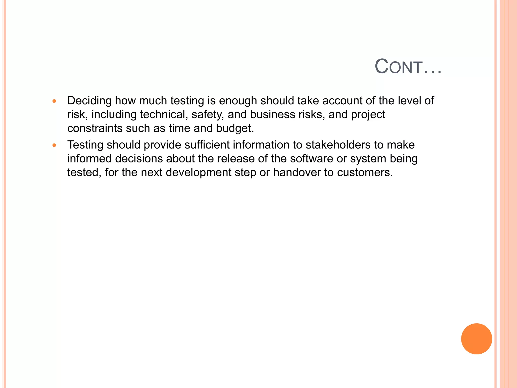 CONT…
 Deciding how much testing is enough should take account of the level of
risk, including technical, safety, and business risks, and project
constraints such as time and budget.
 Testing should provide sufficient information to stakeholders to make
informed decisions about the release of the software or system being
tested, for the next development step or handover to customers.
 