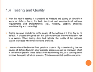 1.4 Testing and Quality
 With the help of testing, it is possible to measure the quality of software in
terms of defects ...