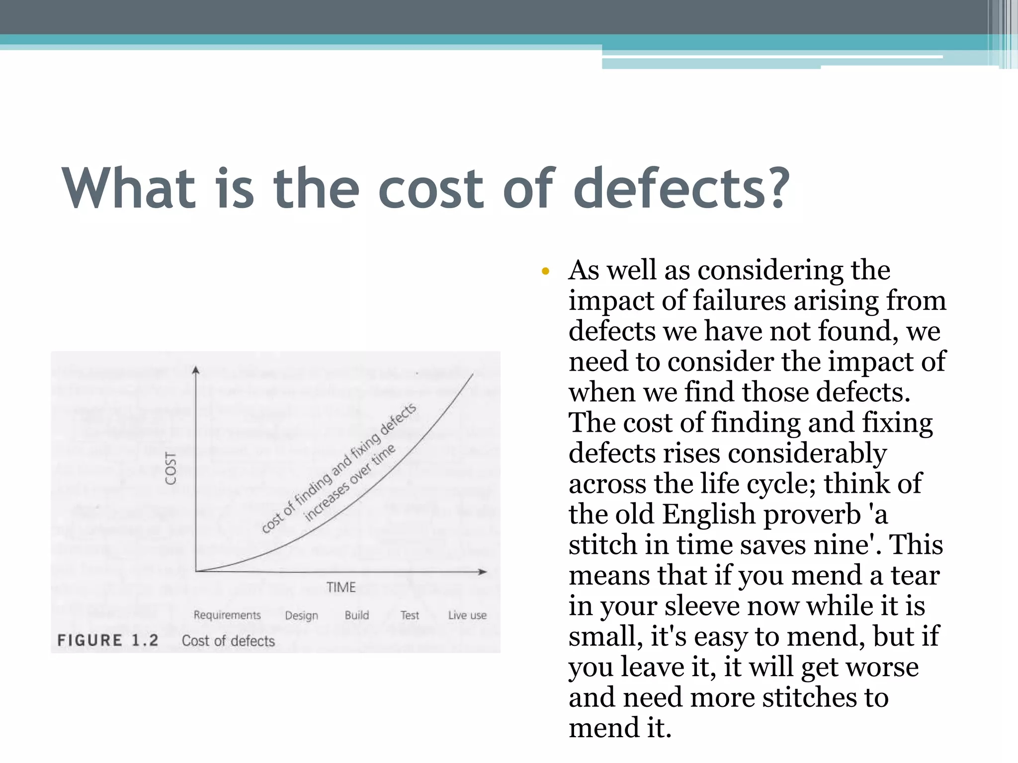 What is the cost of defects?
• As well as considering the
impact of failures arising from
defects we have not found, we
need to consider the impact of
when we find those defects.
The cost of finding and fixing
defects rises considerably
across the life cycle; think of
the old English proverb 'a
stitch in time saves nine'. This
means that if you mend a tear
in your sleeve now while it is
small, it's easy to mend, but if
you leave it, it will get worse
and need more stitches to
mend it.
 