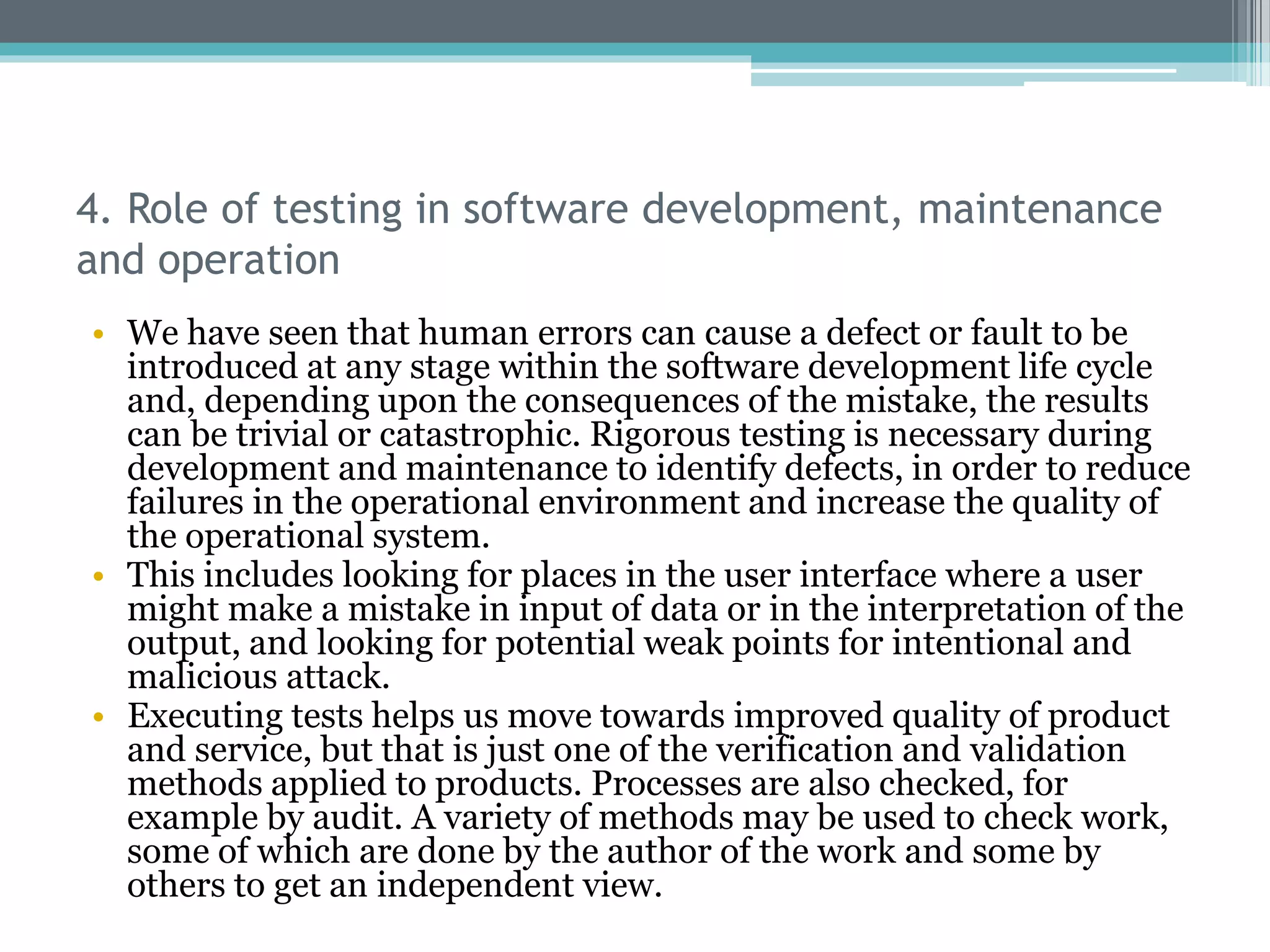 4. Role of testing in software development, maintenance
and operation
• We have seen that human errors can cause a defect or fault to be
introduced at any stage within the software development life cycle
and, depending upon the consequences of the mistake, the results
can be trivial or catastrophic. Rigorous testing is necessary during
development and maintenance to identify defects, in order to reduce
failures in the operational environment and increase the quality of
the operational system.
• This includes looking for places in the user interface where a user
might make a mistake in input of data or in the interpretation of the
output, and looking for potential weak points for intentional and
malicious attack.
• Executing tests helps us move towards improved quality of product
and service, but that is just one of the verification and validation
methods applied to products. Processes are also checked, for
example by audit. A variety of methods may be used to check work,
some of which are done by the author of the work and some by
others to get an independent view.
 