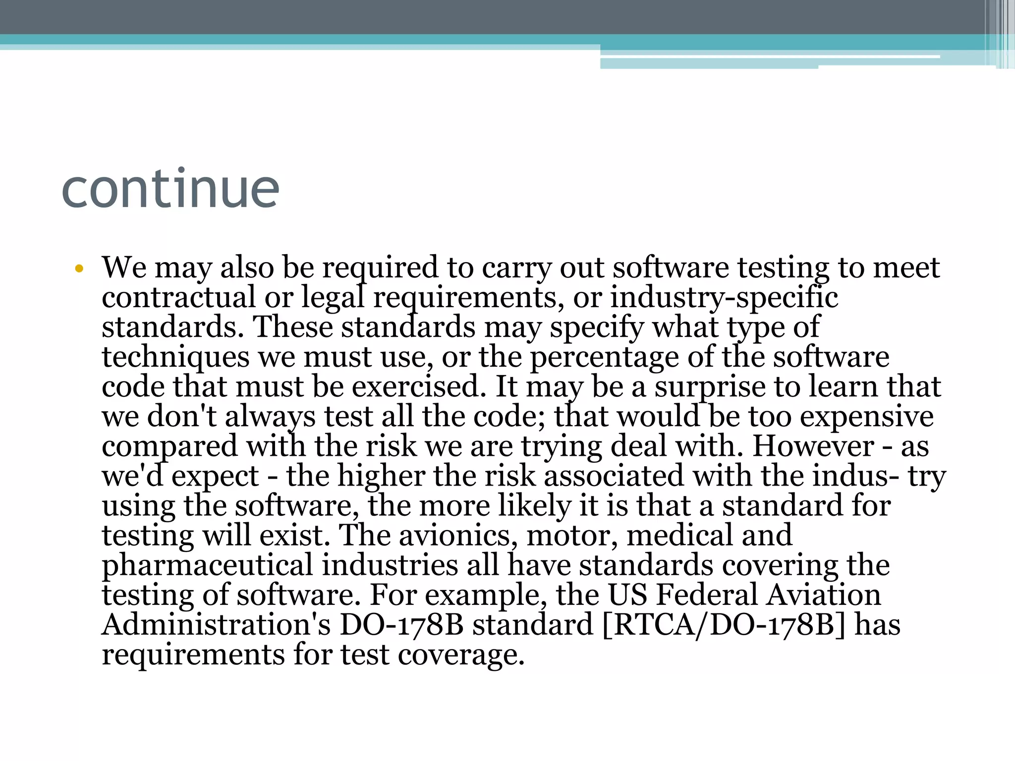 continue
• We may also be required to carry out software testing to meet
contractual or legal requirements, or industry-specific
standards. These standards may specify what type of
techniques we must use, or the percentage of the software
code that must be exercised. It may be a surprise to learn that
we don't always test all the code; that would be too expensive
compared with the risk we are trying deal with. However - as
we'd expect - the higher the risk associated with the indus- try
using the software, the more likely it is that a standard for
testing will exist. The avionics, motor, medical and
pharmaceutical industries all have standards covering the
testing of software. For example, the US Federal Aviation
Administration's DO-178B standard [RTCA/DO-178B] has
requirements for test coverage.
 