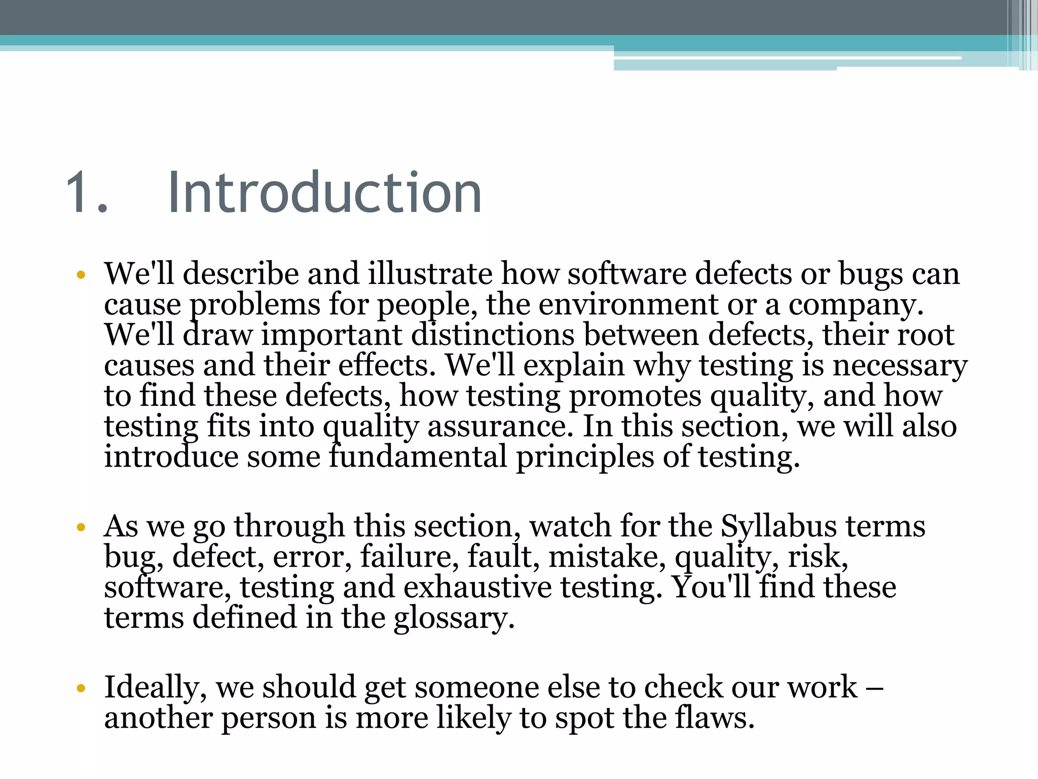 1. Introduction
• We'll describe and illustrate how software defects or bugs can
cause problems for people, the environment or a company.
We'll draw important distinctions between defects, their root
causes and their effects. We'll explain why testing is necessary
to find these defects, how testing promotes quality, and how
testing fits into quality assurance. In this section, we will also
introduce some fundamental principles of testing.
• As we go through this section, watch for the Syllabus terms
bug, defect, error, failure, fault, mistake, quality, risk,
software, testing and exhaustive testing. You'll find these
terms defined in the glossary.
• Ideally, we should get someone else to check our work –
another person is more likely to spot the flaws.
 