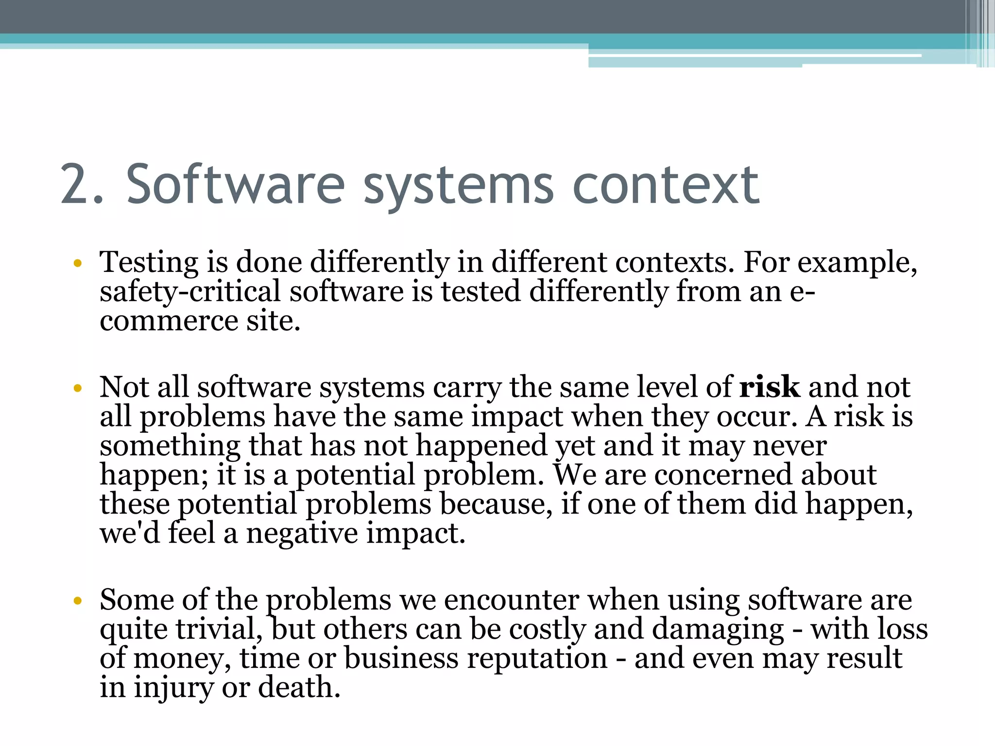 2. Software systems context
• Testing is done differently in different contexts. For example,
safety-critical software is tested differently from an e-
commerce site.
• Not all software systems carry the same level of risk and not
all problems have the same impact when they occur. A risk is
something that has not happened yet and it may never
happen; it is a potential problem. We are concerned about
these potential problems because, if one of them did happen,
we'd feel a negative impact.
• Some of the problems we encounter when using software are
quite trivial, but others can be costly and damaging - with loss
of money, time or business reputation - and even may result
in injury or death.
 