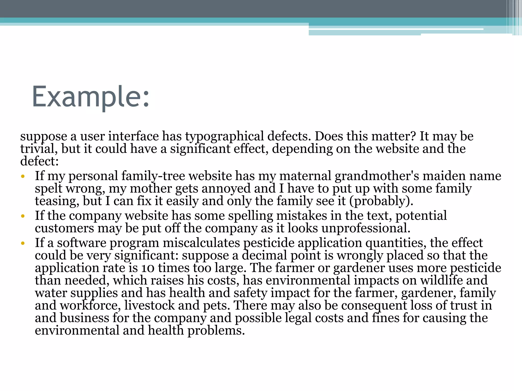 Example:
suppose a user interface has typographical defects. Does this matter? It may be
trivial, but it could have a significant effect, depending on the website and the
defect:
• If my personal family-tree website has my maternal grandmother's maiden name
spelt wrong, my mother gets annoyed and I have to put up with some family
teasing, but I can fix it easily and only the family see it (probably).
• If the company website has some spelling mistakes in the text, potential
customers may be put off the company as it looks unprofessional.
• If a software program miscalculates pesticide application quantities, the effect
could be very significant: suppose a decimal point is wrongly placed so that the
application rate is 10 times too large. The farmer or gardener uses more pesticide
than needed, which raises his costs, has environmental impacts on wildlife and
water supplies and has health and safety impact for the farmer, gardener, family
and workforce, livestock and pets. There may also be consequent loss of trust in
and business for the company and possible legal costs and fines for causing the
environmental and health problems.
 