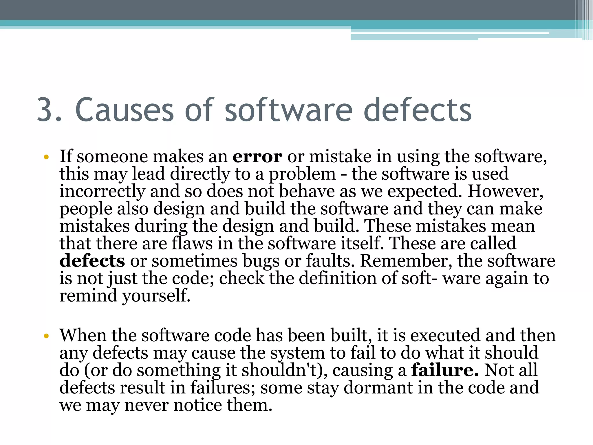3. Causes of software defects
• If someone makes an error or mistake in using the software,
this may lead directly to a problem - the software is used
incorrectly and so does not behave as we expected. However,
people also design and build the software and they can make
mistakes during the design and build. These mistakes mean
that there are flaws in the software itself. These are called
defects or sometimes bugs or faults. Remember, the software
is not just the code; check the definition of soft- ware again to
remind yourself.
• When the software code has been built, it is executed and then
any defects may cause the system to fail to do what it should
do (or do something it shouldn't), causing a failure. Not all
defects result in failures; some stay dormant in the code and
we may never notice them.
 