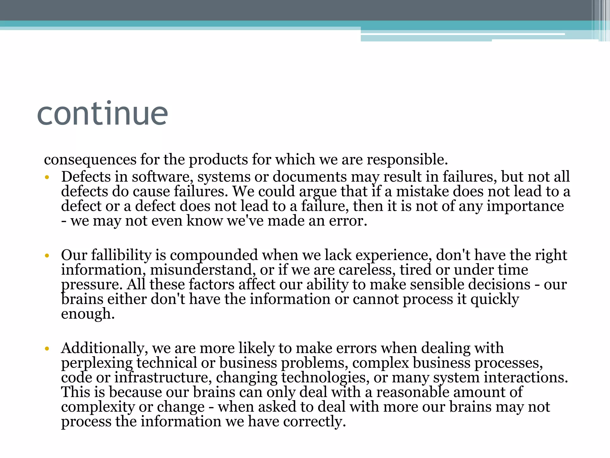 continue
consequences for the products for which we are responsible.
• Defects in software, systems or documents may result in failures, but not all
defects do cause failures. We could argue that if a mistake does not lead to a
defect or a defect does not lead to a failure, then it is not of any importance
- we may not even know we've made an error.
• Our fallibility is compounded when we lack experience, don't have the right
information, misunderstand, or if we are careless, tired or under time
pressure. All these factors affect our ability to make sensible decisions - our
brains either don't have the information or cannot process it quickly
enough.
• Additionally, we are more likely to make errors when dealing with
perplexing technical or business problems, complex business processes,
code or infrastructure, changing technologies, or many system interactions.
This is because our brains can only deal with a reasonable amount of
complexity or change - when asked to deal with more our brains may not
process the information we have correctly.
 