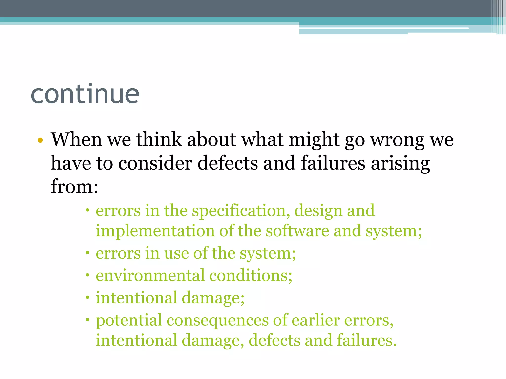 continue
• When we think about what might go wrong we
have to consider defects and failures arising
from:
 errors in the specification, design and
implementation of the software and system;
 errors in use of the system;
 environmental conditions;
 intentional damage;
 potential consequences of earlier errors,
intentional damage, defects and failures.
 