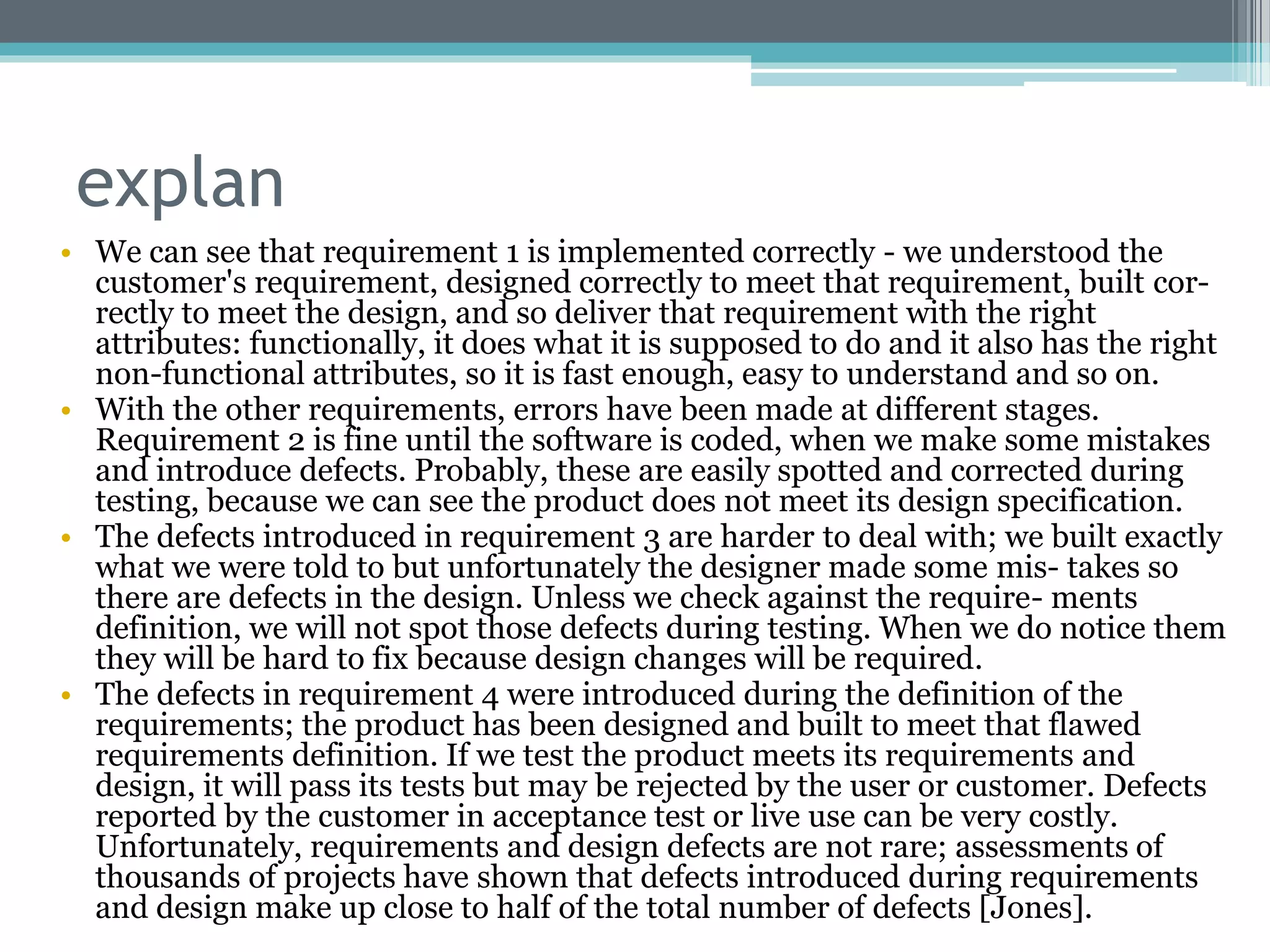 explan
• We can see that requirement 1 is implemented correctly - we understood the
customer's requirement, designed correctly to meet that requirement, built cor-
rectly to meet the design, and so deliver that requirement with the right
attributes: functionally, it does what it is supposed to do and it also has the right
non-functional attributes, so it is fast enough, easy to understand and so on.
• With the other requirements, errors have been made at different stages.
Requirement 2 is fine until the software is coded, when we make some mistakes
and introduce defects. Probably, these are easily spotted and corrected during
testing, because we can see the product does not meet its design specification.
• The defects introduced in requirement 3 are harder to deal with; we built exactly
what we were told to but unfortunately the designer made some mis- takes so
there are defects in the design. Unless we check against the require- ments
definition, we will not spot those defects during testing. When we do notice them
they will be hard to fix because design changes will be required.
• The defects in requirement 4 were introduced during the definition of the
requirements; the product has been designed and built to meet that flawed
requirements definition. If we test the product meets its requirements and
design, it will pass its tests but may be rejected by the user or customer. Defects
reported by the customer in acceptance test or live use can be very costly.
Unfortunately, requirements and design defects are not rare; assessments of
thousands of projects have shown that defects introduced during requirements
and design make up close to half of the total number of defects [Jones].
 