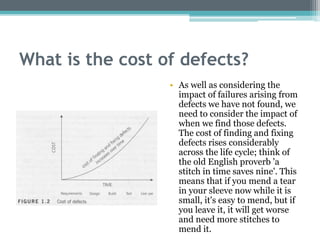 What is the cost of defects?
• As well as considering the
impact of failures arising from
defects we have not found, we
need to consider the impact of
when we find those defects.
The cost of finding and fixing
defects rises considerably
across the life cycle; think of
the old English proverb 'a
stitch in time saves nine'. This
means that if you mend a tear
in your sleeve now while it is
small, it's easy to mend, but if
you leave it, it will get worse
and need more stitches to
mend it.
 