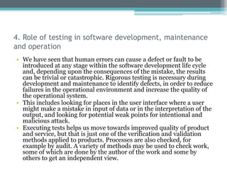 4. Role of testing in software development, maintenance
and operation
• We have seen that human errors can cause a defect or fault to be
introduced at any stage within the software development life cycle
and, depending upon the consequences of the mistake, the results
can be trivial or catastrophic. Rigorous testing is necessary during
development and maintenance to identify defects, in order to reduce
failures in the operational environment and increase the quality of
the operational system.
• This includes looking for places in the user interface where a user
might make a mistake in input of data or in the interpretation of the
output, and looking for potential weak points for intentional and
malicious attack.
• Executing tests helps us move towards improved quality of product
and service, but that is just one of the verification and validation
methods applied to products. Processes are also checked, for
example by audit. A variety of methods may be used to check work,
some of which are done by the author of the work and some by
others to get an independent view.
 