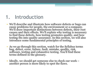1. Introduction
• We'll describe and illustrate how software defects or bugs can
cause problems for people, the environment or a company.
We'll draw important distinctions between defects, their root
causes and their effects. We'll explain why testing is necessary
to find these defects, how testing promotes quality, and how
testing fits into quality assurance. In this section, we will also
introduce some fundamental principles of testing.
• As we go through this section, watch for the Syllabus terms
bug, defect, error, failure, fault, mistake, quality, risk,
software, testing and exhaustive testing. You'll find these
terms defined in the glossary.
• Ideally, we should get someone else to check our work –
another person is more likely to spot the flaws.
 