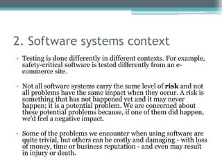 2. Software systems context
• Testing is done differently in different contexts. For example,
safety-critical software is tested differently from an e-
commerce site.
• Not all software systems carry the same level of risk and not
all problems have the same impact when they occur. A risk is
something that has not happened yet and it may never
happen; it is a potential problem. We are concerned about
these potential problems because, if one of them did happen,
we'd feel a negative impact.
• Some of the problems we encounter when using software are
quite trivial, but others can be costly and damaging - with loss
of money, time or business reputation - and even may result
in injury or death.
 