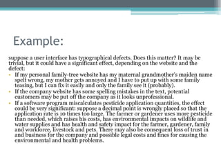 Example:
suppose a user interface has typographical defects. Does this matter? It may be
trivial, but it could have a significant effect, depending on the website and the
defect:
• If my personal family-tree website has my maternal grandmother's maiden name
spelt wrong, my mother gets annoyed and I have to put up with some family
teasing, but I can fix it easily and only the family see it (probably).
• If the company website has some spelling mistakes in the text, potential
customers may be put off the company as it looks unprofessional.
• If a software program miscalculates pesticide application quantities, the effect
could be very significant: suppose a decimal point is wrongly placed so that the
application rate is 10 times too large. The farmer or gardener uses more pesticide
than needed, which raises his costs, has environmental impacts on wildlife and
water supplies and has health and safety impact for the farmer, gardener, family
and workforce, livestock and pets. There may also be consequent loss of trust in
and business for the company and possible legal costs and fines for causing the
environmental and health problems.
 