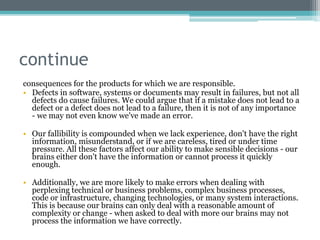 continue
consequences for the products for which we are responsible.
• Defects in software, systems or documents may result in failures, but not all
defects do cause failures. We could argue that if a mistake does not lead to a
defect or a defect does not lead to a failure, then it is not of any importance
- we may not even know we've made an error.
• Our fallibility is compounded when we lack experience, don't have the right
information, misunderstand, or if we are careless, tired or under time
pressure. All these factors affect our ability to make sensible decisions - our
brains either don't have the information or cannot process it quickly
enough.
• Additionally, we are more likely to make errors when dealing with
perplexing technical or business problems, complex business processes,
code or infrastructure, changing technologies, or many system interactions.
This is because our brains can only deal with a reasonable amount of
complexity or change - when asked to deal with more our brains may not
process the information we have correctly.
 