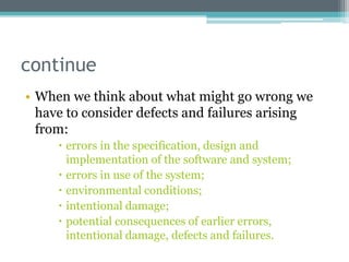 continue
• When we think about what might go wrong we
have to consider defects and failures arising
from:
 errors in the specification, design and
implementation of the software and system;
 errors in use of the system;
 environmental conditions;
 intentional damage;
 potential consequences of earlier errors,
intentional damage, defects and failures.
 