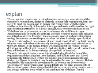 explan
• We can see that requirement 1 is implemented correctly - we understood the
customer's requirement, designed correctly to meet that requirement, built cor-
rectly to meet the design, and so deliver that requirement with the right
attributes: functionally, it does what it is supposed to do and it also has the right
non-functional attributes, so it is fast enough, easy to understand and so on.
• With the other requirements, errors have been made at different stages.
Requirement 2 is fine until the software is coded, when we make some mistakes
and introduce defects. Probably, these are easily spotted and corrected during
testing, because we can see the product does not meet its design specification.
• The defects introduced in requirement 3 are harder to deal with; we built exactly
what we were told to but unfortunately the designer made some mis- takes so
there are defects in the design. Unless we check against the require- ments
definition, we will not spot those defects during testing. When we do notice them
they will be hard to fix because design changes will be required.
• The defects in requirement 4 were introduced during the definition of the
requirements; the product has been designed and built to meet that flawed
requirements definition. If we test the product meets its requirements and
design, it will pass its tests but may be rejected by the user or customer. Defects
reported by the customer in acceptance test or live use can be very costly.
Unfortunately, requirements and design defects are not rare; assessments of
thousands of projects have shown that defects introduced during requirements
and design make up close to half of the total number of defects [Jones].
 
