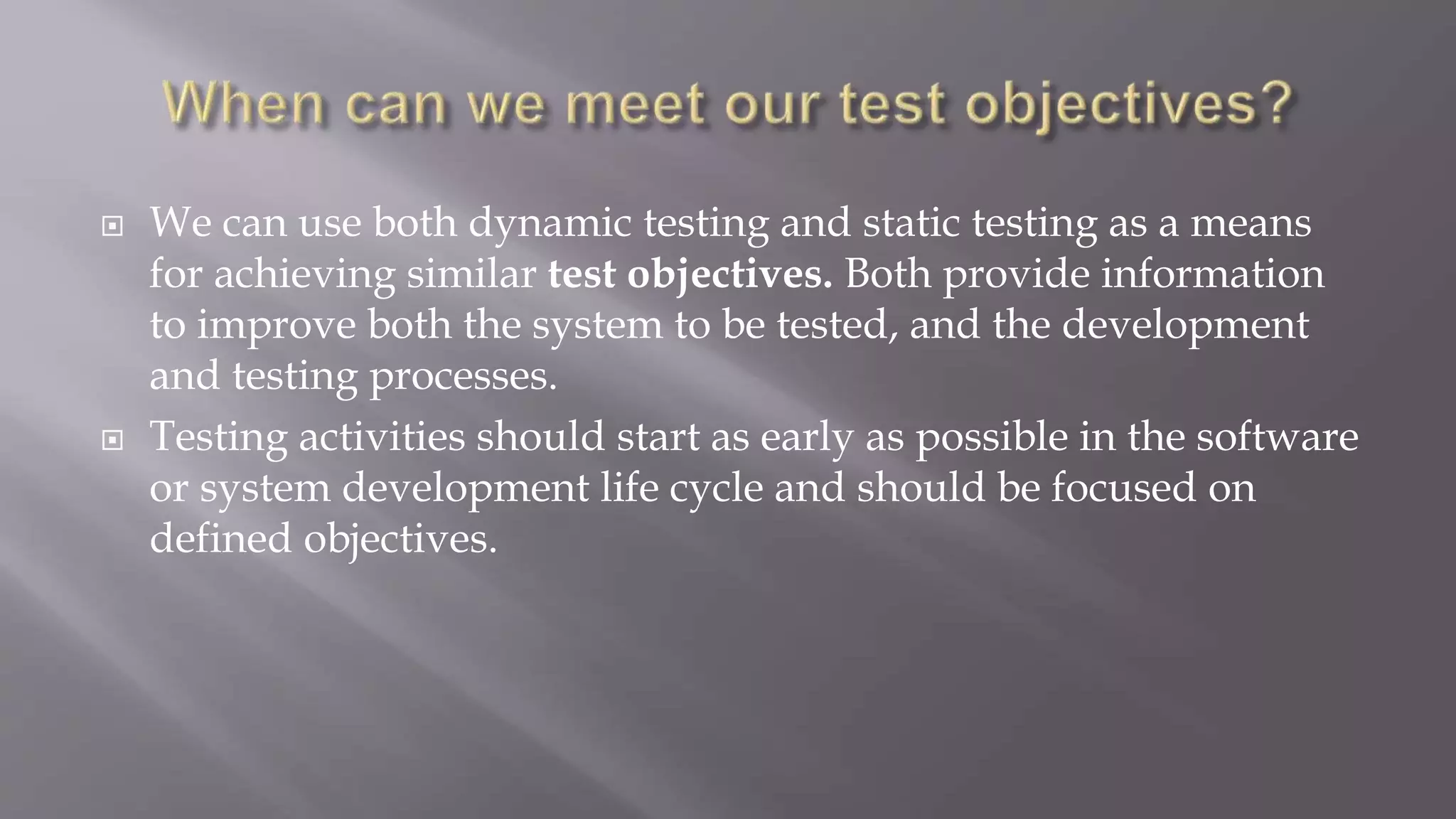  We can use both dynamic testing and static testing as a means
for achieving similar test objectives. Both provide information
to improve both the system to be tested, and the development
and testing processes.
 Testing activities should start as early as possible in the software
or system development life cycle and should be focused on
defined objectives.
 