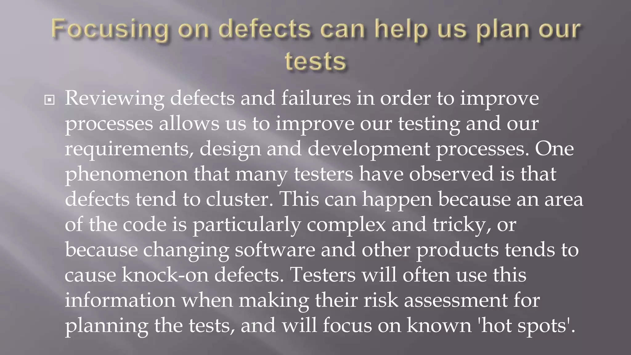  Reviewing defects and failures in order to improve
processes allows us to improve our testing and our
requirements, design and development processes. One
phenomenon that many testers have observed is that
defects tend to cluster. This can happen because an area
of the code is particularly complex and tricky, or
because changing software and other products tends to
cause knock-on defects. Testers will often use this
information when making their risk assessment for
planning the tests, and will focus on known 'hot spots'.
 