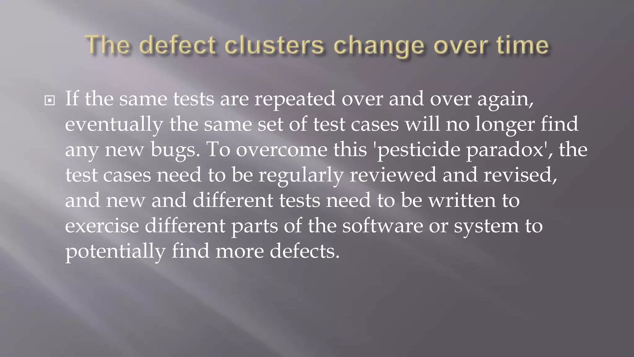  If the same tests are repeated over and over again,
eventually the same set of test cases will no longer find
any new bugs. To overcome this 'pesticide paradox', the
test cases need to be regularly reviewed and revised,
and new and different tests need to be written to
exercise different parts of the software or system to
potentially find more defects.
 