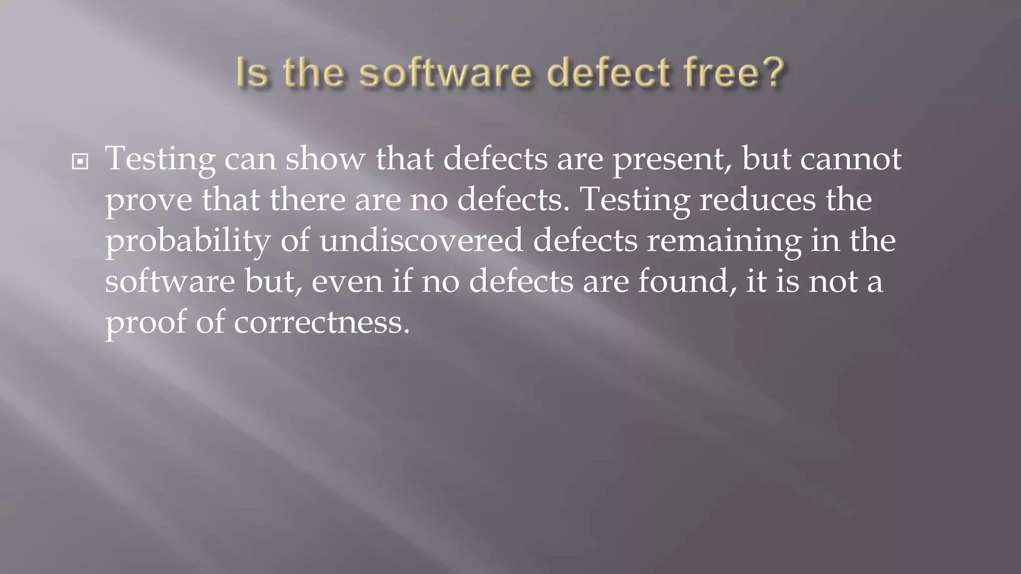  Testing can show that defects are present, but cannot
prove that there are no defects. Testing reduces the
probability of undiscovered defects remaining in the
software but, even if no defects are found, it is not a
proof of correctness.
 