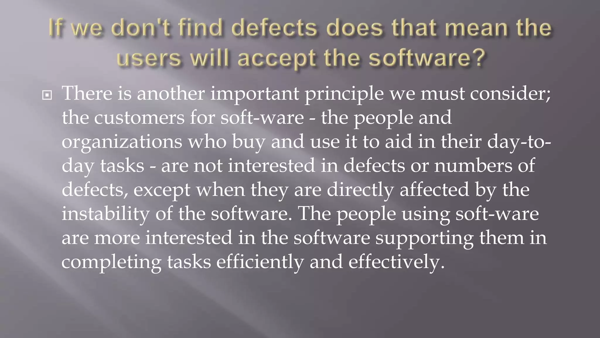  There is another important principle we must consider;
the customers for soft-ware - the people and
organizations who buy and use it to aid in their day-to-
day tasks - are not interested in defects or numbers of
defects, except when they are directly affected by the
instability of the software. The people using soft-ware
are more interested in the software supporting them in
completing tasks efficiently and effectively.
 
