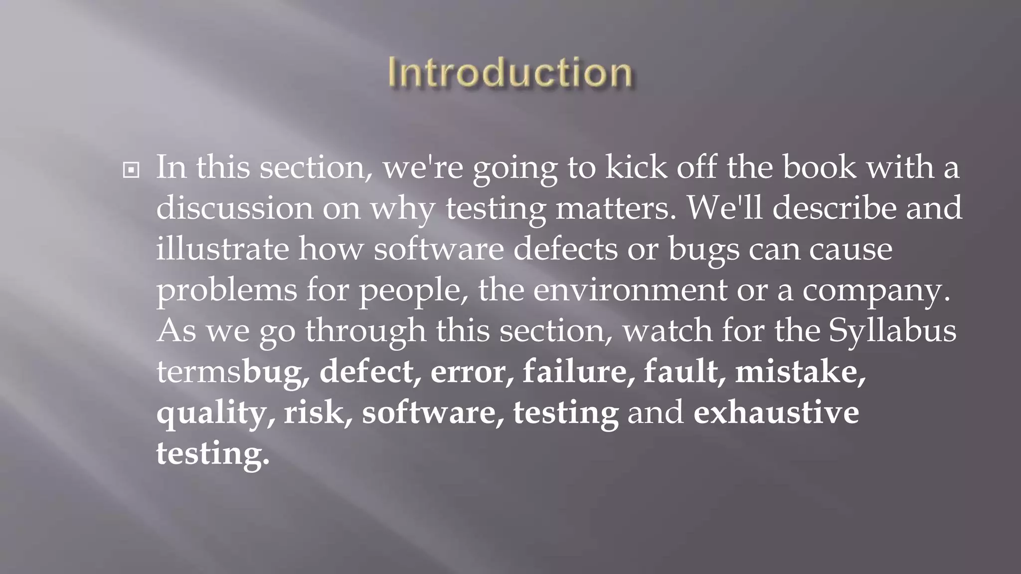  In this section, we're going to kick off the book with a
discussion on why testing matters. We'll describe and
illustrate how software defects or bugs can cause
problems for people, the environment or a company.
As we go through this section, watch for the Syllabus
termsbug, defect, error, failure, fault, mistake,
quality, risk, software, testing and exhaustive
testing.
 