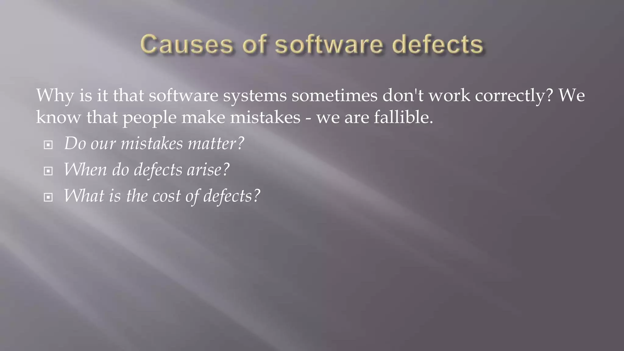 Why is it that software systems sometimes don't work correctly? We
know that people make mistakes - we are fallible.
 Do our mistakes matter?
 When do defects arise?
 What is the cost of defects?
 