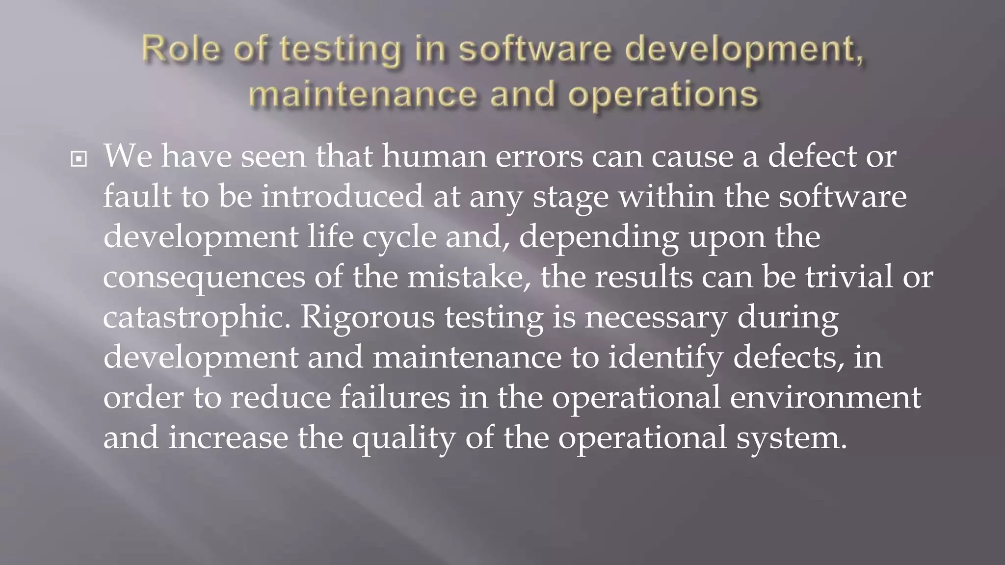  We have seen that human errors can cause a defect or
fault to be introduced at any stage within the software
development life cycle and, depending upon the
consequences of the mistake, the results can be trivial or
catastrophic. Rigorous testing is necessary during
development and maintenance to identify defects, in
order to reduce failures in the operational environment
and increase the quality of the operational system.
 