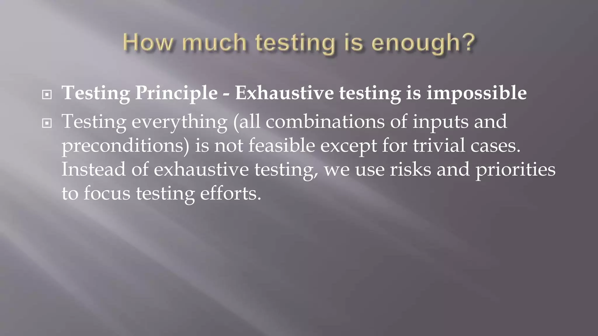  Testing Principle - Exhaustive testing is impossible
 Testing everything (all combinations of inputs and
preconditions) is not feasible except for trivial cases.
Instead of exhaustive testing, we use risks and priorities
to focus testing efforts.
 