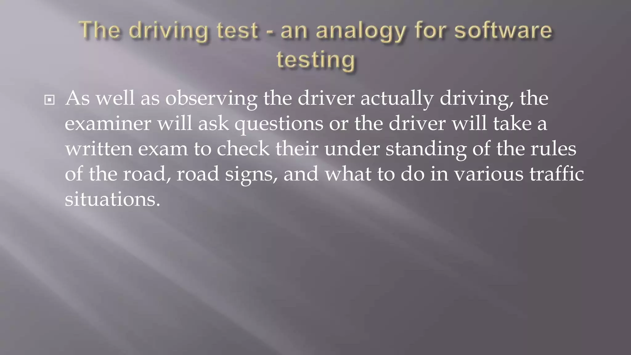  As well as observing the driver actually driving, the
examiner will ask questions or the driver will take a
written exam to check their under standing of the rules
of the road, road signs, and what to do in various traffic
situations.
 