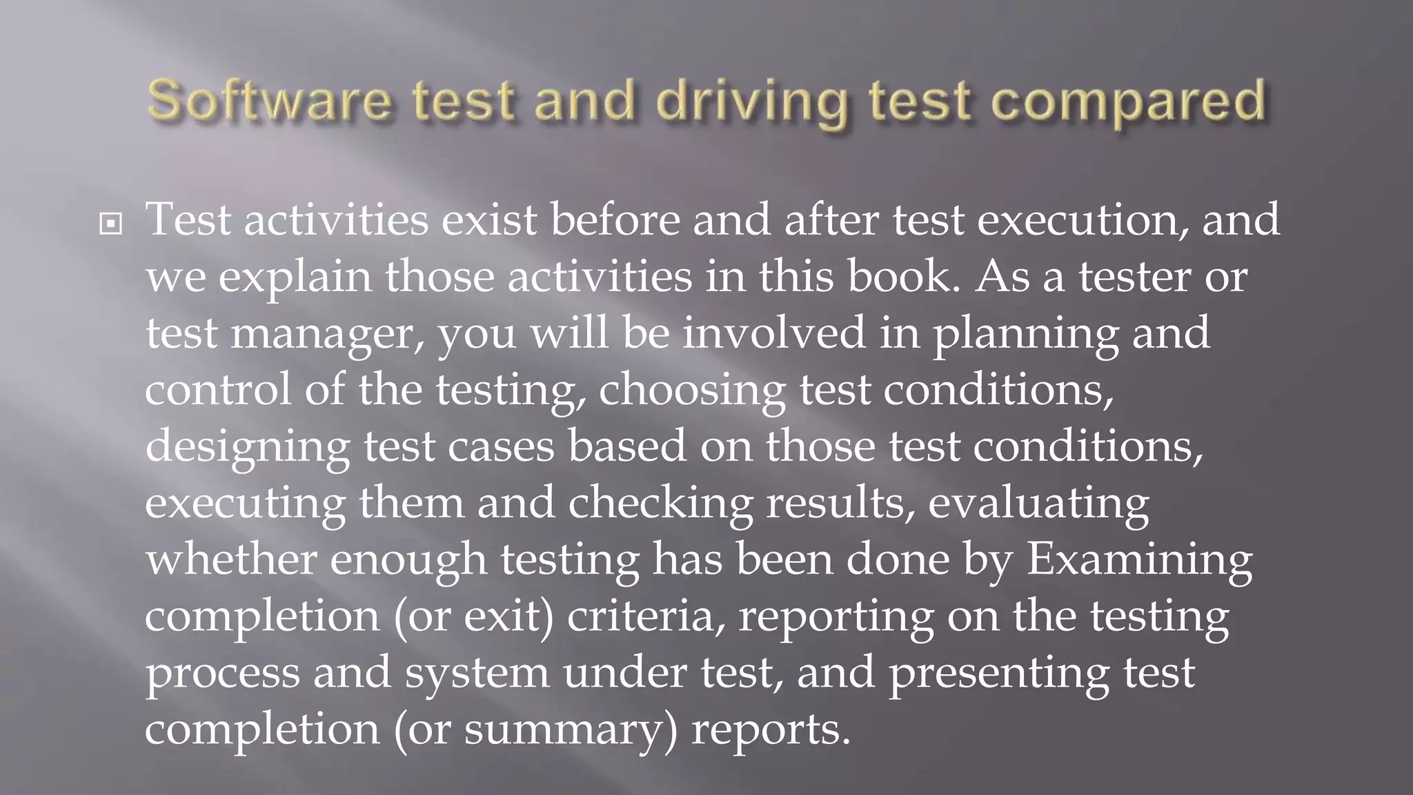  Test activities exist before and after test execution, and
we explain those activities in this book. As a tester or
test manager, you will be involved in planning and
control of the testing, choosing test conditions,
designing test cases based on those test conditions,
executing them and checking results, evaluating
whether enough testing has been done by Examining
completion (or exit) criteria, reporting on the testing
process and system under test, and presenting test
completion (or summary) reports.
 