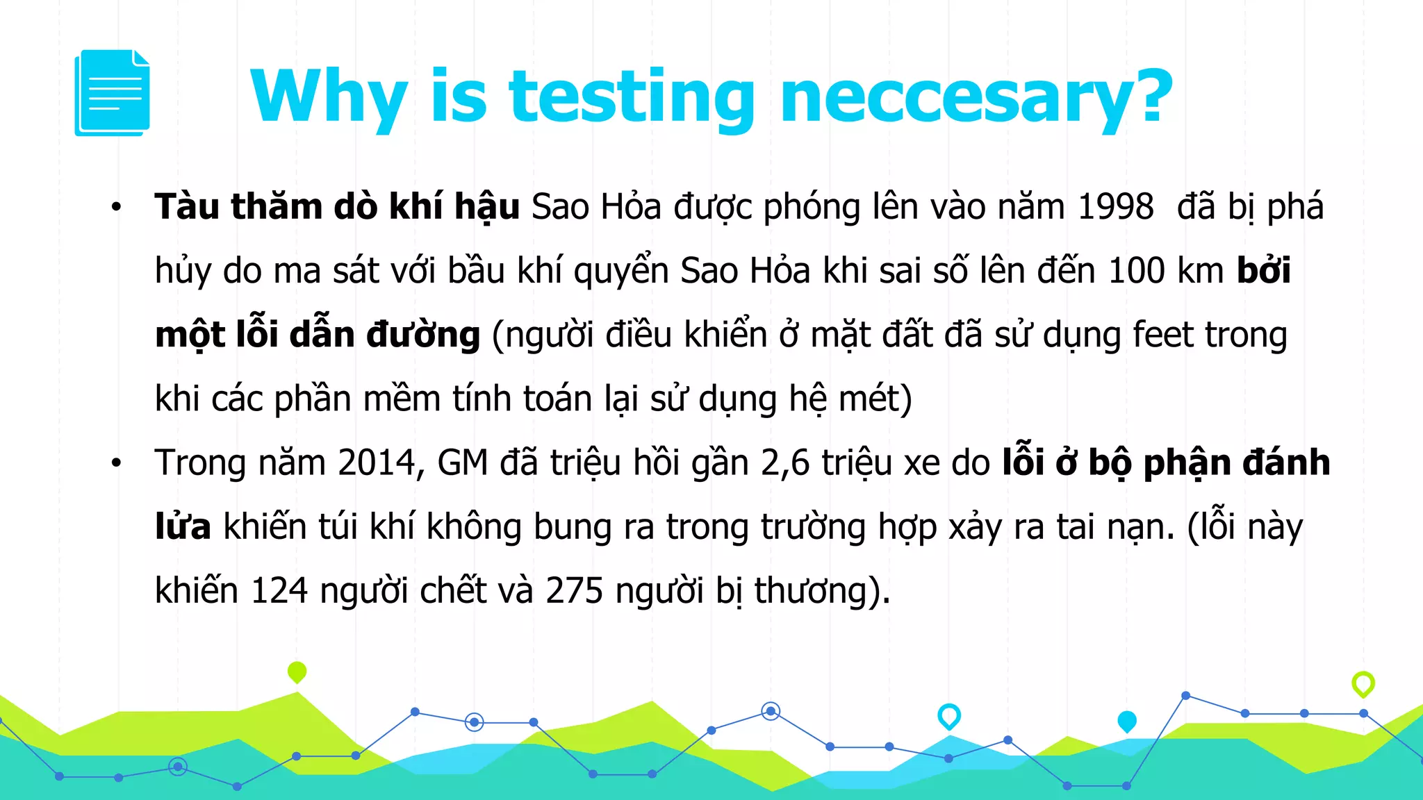 Why is testing neccesary?
• Tàu thăm dò khí hậu Sao Hỏa được phóng lên vào năm 1998 đã bị phá
hủy do ma sát với bầu khí quyển Sao Hỏa khi sai số lên đến 100 km bởi
một lỗi dẫn đường (người điều khiển ở mặt đất đã sử dụng feet trong
khi các phần mềm tính toán lại sử dụng hệ mét)
• Trong năm 2014, GM đã triệu hồi gần 2,6 triệu xe do lỗi ở bộ phận đánh
lửa khiến túi khí không bung ra trong trường hợp xảy ra tai nạn. (lỗi này
khiến 124 người chết và 275 người bị thương).
 