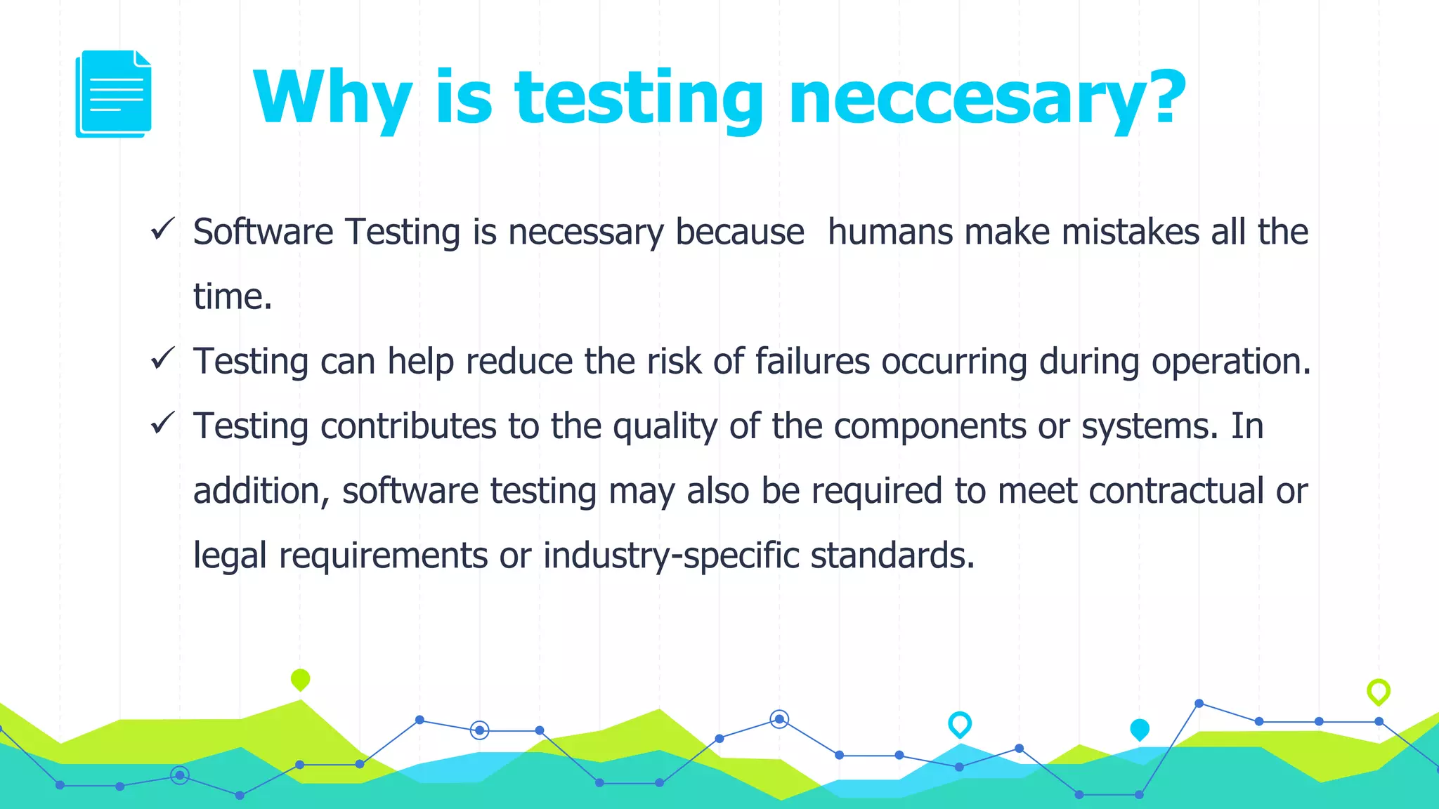 Why is testing neccesary?
 Software Testing is necessary because humans make mistakes all the
time.
 Testing can help reduce the risk of failures occurring during operation.
 Testing contributes to the quality of the components or systems. In
addition, software testing may also be required to meet contractual or
legal requirements or industry-specific standards.
 