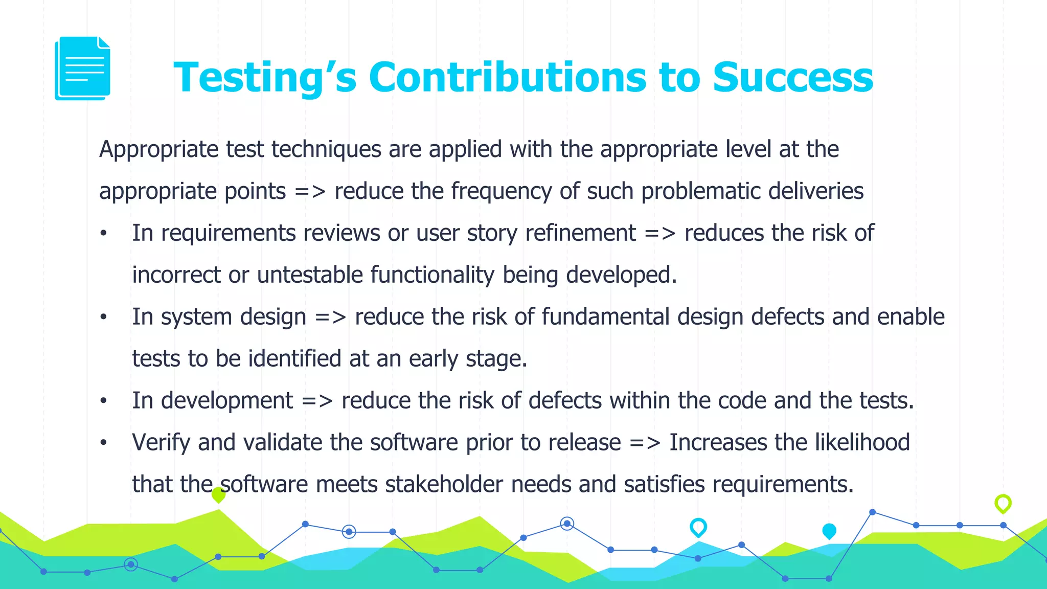 Testing’s Contributions to Success
Appropriate test techniques are applied with the appropriate level at the
appropriate points => reduce the frequency of such problematic deliveries
• In requirements reviews or user story refinement => reduces the risk of
incorrect or untestable functionality being developed.
• In system design => reduce the risk of fundamental design defects and enable
tests to be identified at an early stage.
• In development => reduce the risk of defects within the code and the tests.
• Verify and validate the software prior to release => Increases the likelihood
that the software meets stakeholder needs and satisfies requirements.
 