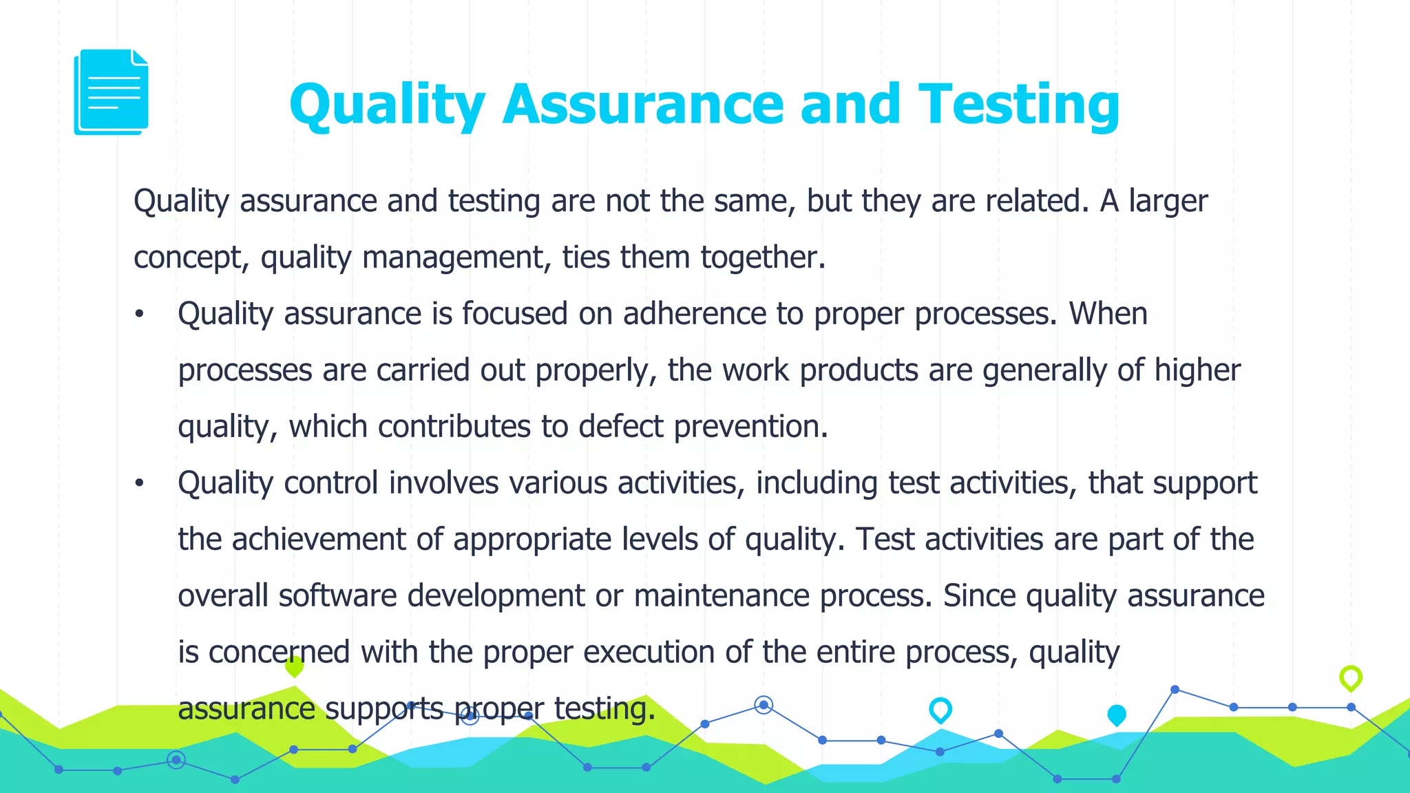 Quality Assurance and Testing
Quality assurance and testing are not the same, but they are related. A larger
concept, quality management, ties them together.
• Quality assurance is focused on adherence to proper processes. When
processes are carried out properly, the work products are generally of higher
quality, which contributes to defect prevention.
• Quality control involves various activities, including test activities, that support
the achievement of appropriate levels of quality. Test activities are part of the
overall software development or maintenance process. Since quality assurance
is concerned with the proper execution of the entire process, quality
assurance supports proper testing.
 