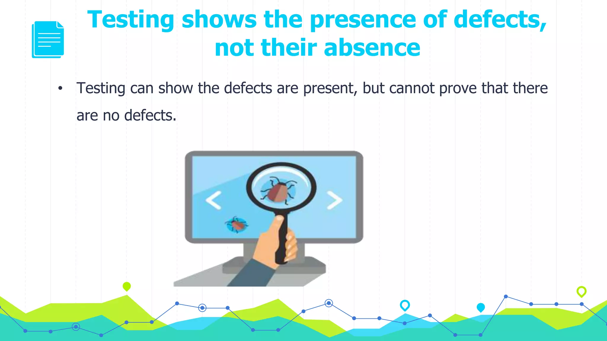 Testing shows the presence of defects,
not their absence
• Testing can show the defects are present, but cannot prove that there
are no defects.
 