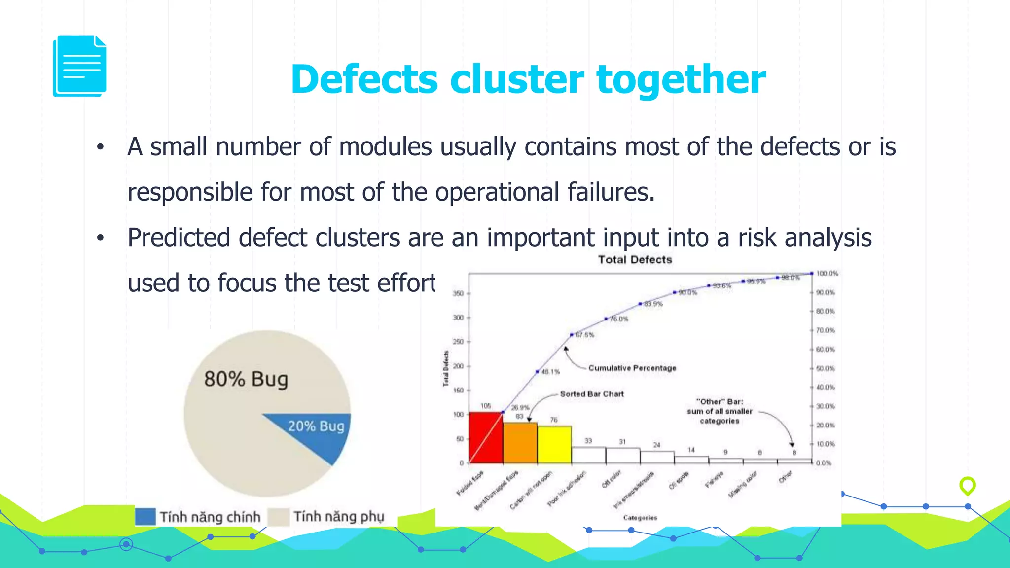 Defects cluster together
• A small number of modules usually contains most of the defects or is
responsible for most of the operational failures.
• Predicted defect clusters are an important input into a risk analysis
used to focus the test effort
 